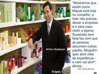 “Mostramos que, 
assim como 
Miguel está hoje 
no conselho, o 
líder não precisa 
deixar a empresa 
e ir para casa 
vestir o pijama. 
Sucessão bem 
feita faz com que 
as pessoas 
assumam outros 
papéis. Ninguém 
quer abrir mão 
da experiência - 
e nem vai abrir", 
afirma. 
Estratégia Prof. Carlos Bertero 
58 
www.fgv5.b8r/fgvonline 
Arthur Grybaum 
 