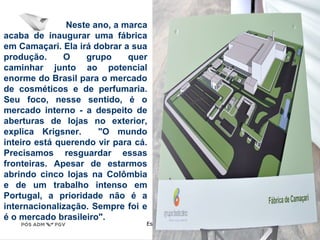 Estratégia Prof. Carlos Bertero 
59 
www.fgv5.b9r/fgvonline 
Neste ano, a marca 
acaba de inaugurar uma fábrica 
em Camaçari. Ela irá dobrar a sua 
produção. O grupo quer 
caminhar junto ao potencial 
enorme do Brasil para o mercado 
de cosméticos e de perfumaria. 
Seu foco, nesse sentido, é o 
mercado interno - a despeito de 
aberturas de lojas no exterior, 
explica Krigsner. "O mundo 
inteiro está querendo vir para cá. 
Precisamos resguardar essas 
fronteiras. Apesar de estarmos 
abrindo cinco lojas na Colômbia 
e de um trabalho intenso em 
Portugal, a prioridade não é a 
internacionalização. Sempre foi e 
é o mercado brasileiro". 
 
