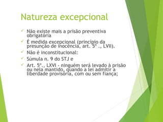Natureza excepcional
 Não existe mais a prisão preventiva
obrigatória
 É medida excepcional (princípio da
presunção de inocência, art. 5º ., LVII).
 Não é inconstitucional:
 Súmula n. 9 do STJ e
 Art. 5º., LXVI - ninguém será levado à prisão
ou nela mantido, quando a lei admitir a
liberdade provisória, com ou sem fiança;
 
