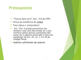 Pressupostos
 “Fumus boni juris” (art. 312 do CPP).
 Prova da existência do crime
 Fato típico e antijurídico?
 Art. 314: A prisão preventiva em
nenhum caso será decretada se o juiz
verificar pelas provas constantes dos
autos ter o agente praticado o fato nas
condições do art. 23, ns. I, II e III do
Código Penal.
 Indícios suficientes de autoria
 