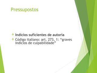 Pressupostos
 Indícios suficientes de autoria
 Código italiano: art. 273, 1: “graves
indícios de culpabilidade”
 
