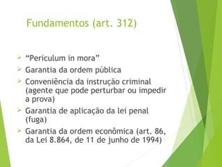 Fundamentos (art. 312)
 “Periculum in mora”
 Garantia da ordem pública
 Conveniência da instrução criminal
(agente que pode perturbar ou impedir
a prova)
 Garantia de aplicação da lei penal
(fuga)
 Garantia da ordem econômica (art. 86,
da Lei 8.864, de 11 de junho de 1994)
 