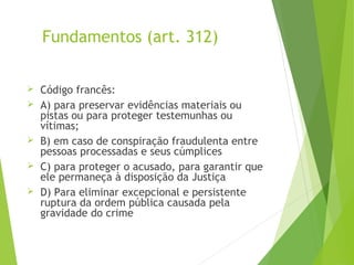 Fundamentos (art. 312)
 Código francês:
 A) para preservar evidências materiais ou
pistas ou para proteger testemunhas ou
vítimas;
 B) em caso de conspiração fraudulenta entre
pessoas processadas e seus cúmplices
 C) para proteger o acusado, para garantir que
ele permaneça à disposição da Justiça
 D) Para eliminar excepcional e persistente
ruptura da ordem pública causada pela
gravidade do crime
 