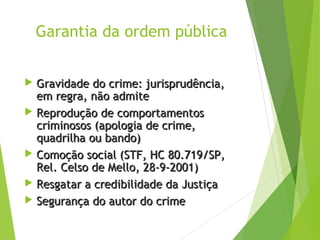 Garantia da ordem pública
 Gravidade do crime: jurisprudência,Gravidade do crime: jurisprudência,
em regra, não admiteem regra, não admite
 Reprodução de comportamentosReprodução de comportamentos
criminosos (apologia de crime,criminosos (apologia de crime,
quadrilha ou bando)quadrilha ou bando)
 Comoção social (STF, HC 80.719/SP,Comoção social (STF, HC 80.719/SP,
Rel. Celso de Mello, 28-9-2001)Rel. Celso de Mello, 28-9-2001)
 Resgatar a credibilidade da JustiçaResgatar a credibilidade da Justiça
 Segurança do autor do crimeSegurança do autor do crime
 