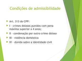 Condições de admissibilidade
 Art. 313 do CPP:
 I – crimes dolosos punidos com pena
máxima superior a 4 anos;
 II – condenação por outro crime doloso
 III – violência doméstica
 IV – dúvida sobre a identidade civil
 