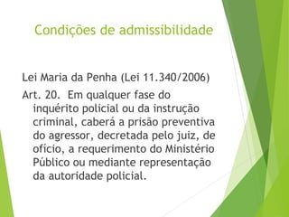 Condições de admissibilidade
Lei Maria da Penha (Lei 11.340/2006)
Art. 20.  Em qualquer fase do
inquérito policial ou da instrução
criminal, caberá a prisão preventiva
do agressor, decretada pelo juiz, de
ofício, a requerimento do Ministério
Público ou mediante representação
da autoridade policial.
 