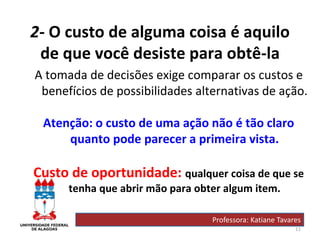 11
2- O custo de alguma coisa é aquilo
de que você desiste para obtê-la
A tomada de decisões exige comparar os custos e
benefícios de possibilidades alternativas de ação.
Atenção: o custo de uma ação não é tão claro
quanto pode parecer a primeira vista.
Custo de oportunidade: qualquer coisa de que se
tenha que abrir mão para obter algum item.
Professora: Katiane Tavares
 