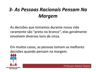 13
3- As Pessoas Racionais Pensam Na
Margem
As decisões que tomamos durante nossa vida
raramente são "preto no branco“, elas geralmente
envolvem diversos tons de cinza.
Em muitos casos, as pessoas tomam as melhores
decisões quando pensam na margem.
Professora: Katiane Tavares
 