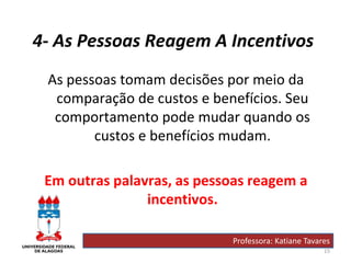 15
4- As Pessoas Reagem A Incentivos
As pessoas tomam decisões por meio da
comparação de custos e benefícios. Seu
comportamento pode mudar quando os
custos e benefícios mudam.
Em outras palavras, as pessoas reagem a
incentivos.
Professora: Katiane Tavares
 