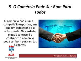 18
5- O Comércio Pode Ser Bom Para
Todos
O comércio não é uma
competição esportiva, em
que um lado ganha e o
outro perde. Na verdade,
o que acontece é o
contrário: o comércio
pode ser bom para ambas
as partes.
Professora: Katiane Tavares
 