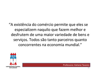 19
“A existência do comércio permite que eles se
especializem naquilo que fazem melhor e
desfrutem de uma maior variedade de bens e
serviços. Todos são tanto parceiros quanto
concorrentes na economia mundial.”
Professora: Katiane Tavares
 