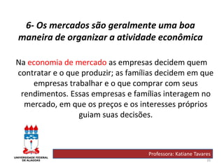 20
6- Os mercados são geralmente uma boa
maneira de organizar a atividade econômica
Na economia de mercado as empresas decidem quem
contratar e o que produzir; as famílias decidem em que
empresas trabalhar e o que comprar com seus
rendimentos. Essas empresas e famílias interagem no
mercado, em que os preços e os interesses próprios
guiam suas decisões.
Professora: Katiane Tavares
 