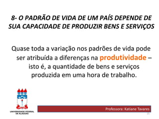 25
8- O PADRÃO DE VIDA DE UM PAÍS DEPENDE DE
SUA CAPACIDADE DE PRODUZIR BENS E SERVIÇOS
Quase toda a variação nos padrões de vida pode
ser atribuída a diferenças na produtividade –
isto é, a quantidade de bens e serviços
produzida em uma hora de trabalho.
Professora: Katiane Tavares
 