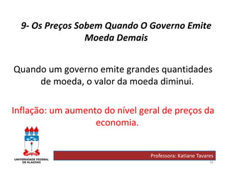 26
9- Os Preços Sobem Quando O Governo Emite
Moeda Demais
Quando um governo emite grandes quantidades
de moeda, o valor da moeda diminui.
Inflação: um aumento do nível geral de preços da
economia.
Professora: Katiane Tavares
 