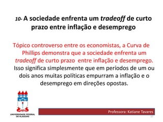 27
10- A sociedade enfrenta um tradeoff de curto
prazo entre inflação e desemprego
Tópico controverso entre os economistas, a Curva de
Phillips demonstra que a sociedade enfrenta um
tradeoff de curto prazo entre inflação e desemprego.
Isso significa simplesmente que em períodos de um ou
dois anos muitas políticas empurram a inflação e o
desemprego em direções opostas.
Professora: Katiane Tavares
 