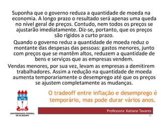 28
Suponha que o governo reduza a quantidade de moeda na
economia. A longo prazo o resultado será apenas uma queda
no nível geral de preços. Contudo, nem todos os preços se
ajustarão imediatamente. Diz-se, portanto, que os preços
são rígidos a curto prazo.
Quando o governo reduz a quantidade de moeda reduz o
montante das despesas das pessoas: gastos menores, junto
com preços que se mantêm altos, reduzem a quantidade de
bens e serviços que as empresas vendem.
Vendas menores, por sua vez, levam as empresas a demitirem
trabalhadores. Assim a redução na quantidade de moeda
aumenta temporariamente o desemprego até que os preços
se ajustem completamente as mudanças.
Professora: Katiane Tavares
O tradeoff entre inflação e desemprego é
temporário, mas pode durar vários anos.
 