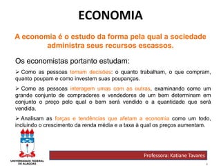 4
ECONOMIA
Professora: Katiane Tavares
A economia é o estudo da forma pela qual a sociedade
administra seus recursos escassos.
Os economistas portanto estudam:
 Como as pessoas tomam decisões: o quanto trabalham, o que compram,
quanto poupam e como investem suas poupanças.
 Como as pessoas interagem umas com as outras, examinando como um
grande conjunto de compradores e vendedores de um bem determinam em
conjunto o preço pelo qual o bem será vendido e a quantidade que será
vendida.
 Analisam as forças e tendências que afetam a economia como um todo,
incluindo o crescimento da renda média e a taxa à qual os preços aumentam.
 