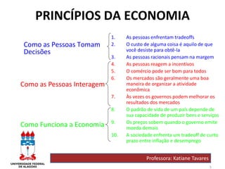 5
PRINCÍPIOS DA ECONOMIA
Como as Pessoas Tomam
Decisões
Como as Pessoas Interagem
Como Funciona a Economia
1. As pessoas enfrentam tradeoffs
2. O custo de alguma coisa é aquilo de que
você desiste para obtê-la
3. As pessoas racionais pensam na margem
4. As pessoas reagem a incentivos
5. O comércio pode ser bom para todos
6. Os mercados são geralmente uma boa
maneira de organizar a atividade
econômica
7. Às vezes os governos podem melhorar os
resultados dos mercados
8. O padrão de vida de um país depende de
sua capacidade de produzir bens e serviços
9. Os preços sobem quando o governo emite
moeda demais
10. A sociedade enfrenta um tradeoff de curto
prazo entre inflação e desemprego
Professora: Katiane Tavares
 