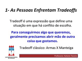 7
1- As Pessoas Enfrentam Tradeoffs
Tradeoff é uma expressão que define uma
situação em que há conflito de escolha.
Para conseguirmos algo que queremos,
geralmente precisamos abrir mão de outra
coisa que gostamos.
Tradeoff clássico: Armas X Manteiga
Professora: Katiane Tavares
 