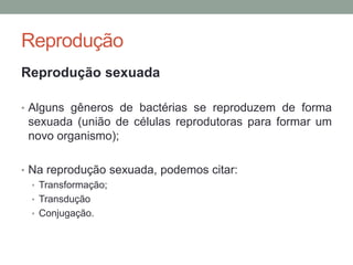 Reprodução
Reprodução sexuada
• Alguns gêneros de bactérias se reproduzem de forma
sexuada (união de células reprodutoras para formar um
novo organismo);
• Na reprodução sexuada, podemos citar:
• Transformação;
• Transdução
• Conjugação.
 