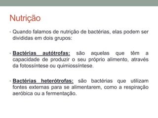 Nutrição
• Quando falamos de nutrição de bactérias, elas podem ser
divididas em dois grupos:
• Bactérias autótrofas: são aquelas que têm a
capacidade de produzir o seu próprio alimento, através
da fotossíntese ou quimiossíntese.
• Bactérias heterótrofas: são bactérias que utilizam
fontes externas para se alimentarem, como a respiração
aeróbica ou a fermentação.
 