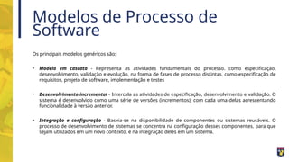 Modelos de Processo de
Software
Os principais modelos genéricos são:
• Modelo em cascata - Representa as atividades fundamentais do processo. como especificação,
desenvolvimento, validação e evolução, na forma de fases de processo distintas, como especificação de
requisitos, projeto de software, implementação e testes
• Desenvolvimento incremental - Intercala as atividades de especificação, desenvolvimento e validação. O
sistema é desenvolvido como uma série de versões (incrementos), com cada uma delas acrescentando
funcionalidade à versão anterior.
• Integração e configuração - Baseia-se na disponibilidade de componentes ou sistemas reusáveis. O
processo de desenvolvimento de sistemas se concentra na configuração desses componentes. para que
sejam utilizados em um novo contexto, e na integração deles em um sistema.
 