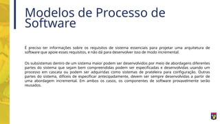 Modelos de Processo de
Software
É preciso ter informações sobre os requisitos de sistema essenciais para projetar uma arquitetura de
software que apoie esses requisitos, e não dá para desenvolver isso de modo incremental.
Os subsistemas dentro de um sistema maior podem ser desenvolvidos por meio de abordagens diferentes
partes do sistema que sejam bem compreendidas podem ser especificadas e desenvolvidas usando um
processo em cascata ou podem ser adquiridas como sistemas de prateleira para configuração. Outras
partes do sistema, difíceis de especificar antecipadamente, devem ser sempre desenvolvidas a partir de
uma abordagem incremental. Em ambos os casos, os componentes de software provavelmente serão
reusados.
 