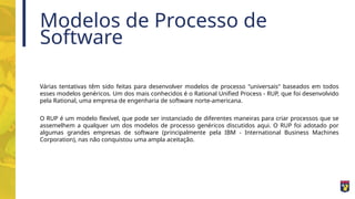 Modelos de Processo de
Software
Várias tentativas têm sido feitas para desenvolver modelos de processo "universais" baseados em todos
esses modelos genéricos. Um dos mais conhecidos é o Rational Unified Process - RUP, que foi desenvolvido
pela Rational, uma empresa de engenharia de software norte-americana.
O RUP é um modelo flexível, que pode ser instanciado de diferentes maneiras para criar processos que se
assemelhem a qualquer um dos modelos de processo genéricos discutidos aqui. O RUP foi adotado por
algumas grandes empresas de software (principalmente pela IBM - International Business Machines
Corporation), nas não conquistou uma ampla aceitação.
 