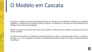 O Modelo em Cascata
O primeiro modelo de processo de desenvolvimento de software a ser publicado é derivado dos modelos
utilizados na engenharia de grandes sistemas militares. Ele apresenta o processo de desenvolvimento de
software como uma série de estágios.
Devido à cascata de uma fase para outra, esse modelo é conhecido como modelo em cascata ou ciclo de
vida do software.
O modelo em cascata é um exemplo de processo dirigido por plano. A principio, pelo menos, é necessário
planejar e criar um cronograma de todas as atividades de processo antes de começar o desenvolvimento
do software.
 