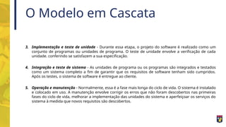 O Modelo em Cascata
3. Implementação e teste de unidade - Durante essa etapa, o projeto do software é realizado como um
conjunto de programas ou unidades de programa. O teste de unidade envolve a verificação de cada
unidade. conferindo se satisfazem a sua especificação.
4. Integração e teste de sistema - As unidades de programa ou os programas são integrados e testados
como um sistema completo a fim de garantir que os requisitos de software tenham sido cumpridos.
Após os testes, o sistema de software é entregue ao cliente.
5. Operação e manutenção - Normalmente, essa é a fase mais longa do ciclo de vida. O sistema é instalado
e colocado em uso. A manutenção envolve corrigir os erros que não foram descobertos nas primeiras
fases do ciclo de vida, melhorar a implementação das unidades do sistema e aperfeiçoar os serviços do
sistema à medida que novos requisitos são descobertos.
 