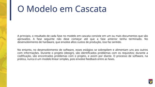O Modelo em Cascata
A principio, o resultado de cada fase no modelo em cascata consiste em um ou mais documentos que são
aprovados. A fase seguinte não deve começar até que a fase anterior tenha terminado. No
desenvolvimento de hardware, que envolve altos custos de produção, isso faz sentido.
No entanto, no desenvolvimento de software, esses estágios se sobrepõem e alimentam uns aos outros
com informações. Durante o projeto (design), são identificados problemas com os requisitos; durante a
codificação, são encontrados problemas com o projeto, e assim por diante. O processo de software, na
prática, nunca é um modelo linear simples, pois envolve feedback entre as fases.
 
