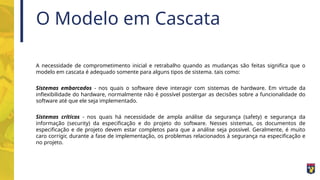 O Modelo em Cascata
A necessidade de comprometimento inicial e retrabalho quando as mudanças são feitas significa que o
modelo em cascata é adequado somente para alguns tipos de sistema. tais como:
Sistemas embarcados - nos quais o software deve interagir com sistemas de hardware. Em virtude da
inflexibilidade do hardware, normalmente não é possível postergar as decisões sobre a funcionalidade do
software até que ele seja implementado.
Sistemas críticos - nos quais há necessidade de ampla análise da segurança (safety) e segurança da
informação (security) da especificação e do projeto do software. Nesses sistemas, os documentos de
especificação e de projeto devem estar completos para que a análise seja possivel. Geralmente, é muito
caro corrigir, durante a fase de implementação, os problemas relacionados à segurança na especificação e
no projeto.
 