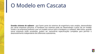 O Modelo em Cascata
Grandes sistemas de software - que fazem parte de sistemas de engenharia mais amplos, desenvolvidos
por várias empresas parceiras. O hardware nos sistemas pode ser desenvolvido a partir de um modelo
similar, e as empresas preferem usar um modelo comum para o hardware e o software. Além disso, quando
várias empresas estão envolvidas, podem ser necessárias especificações completas para permitir o
desenvolvimento independente dos diferentes subsistemas.
 