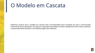 O Modelo em Cascata
Podemos concluir que o modelo em cascata não é recomendado para situações em que a comunicação
informal do time é possível e nas quais os requisitos de software mudam rapidamente Para esses sistemas,
o desenvolvimento iterativo e os métodos ágeis são melhores.
 