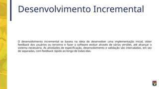 Desenvolvimento Incremental
O desenvolvimento incremental se baseia na ideia de desenvolver uma implementação inicial, obter
feedback dos usuários ou terceiros e fazer o software evoluir através de várias versões, até alcançar o
sistema necessário. As atividades de especificação, desenvolvimento e validação são intercaladas, em vez
de separadas, com feedback rápido ao longo de todas elas.
 