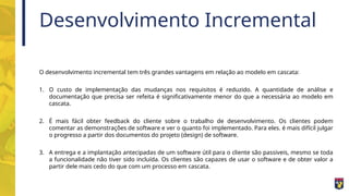 Desenvolvimento Incremental
O desenvolvimento incremental tem três grandes vantagens em relação ao modelo em cascata:
1. O custo de implementação das mudanças nos requisitos é reduzido. A quantidade de análise e
documentação que precisa ser refeita é significativamente menor do que a necessária ao modelo em
cascata.
2. É mais fácil obter feedback do cliente sobre o trabalho de desenvolvimento. Os clientes podem
comentar as demonstrações de software e ver o quanto foi implementado. Para eles. é mais difícil julgar
o progresso a partir dos documentos do projeto (design) de software.
3. A entrega e a implantação antecipadas de um software útil para o cliente são passiveis, mesmo se toda
a funcionalidade não tiver sido incluída. Os clientes são capazes de usar o software e de obter valor a
partir dele mais cedo do que com um processo em cascata.
 