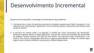 Desenvolvimento Incremental
Do ponto de vista da gestão, a abordagem incremental tem dois problemas:
1. O processo não é visível. Os gerentes precisam de resultados regulares para medir o progresso_ Se os
sistemas forem desenvolvidos rapidamente, não é econômico produzir documentos que reflitam cada
versão do sistema.
2. A estrutura do sistema tende a se degradar à medida que novos incrementos são adicionados.
Mudanças regulares deixam o código bagunçado, uma vez que novas funcionalidades são adicionadas
de qualquer maneira possível. Fica cada vez mais difícil e caro adicionar novas características a um
sistema. Para reduzir a degradação estrutural e a bagunça generalizada no código. os métodos ágeis
sugerem que se refatore (melhore e reestruture) o software regularmente.
 