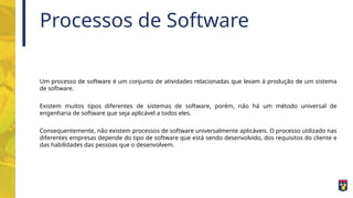 Processos de Software
Um processo de software é um conjunto de atividades relacionadas que levam à produção de um sistema
de software.
Existem muitos tipos diferentes de sistemas de software, porém, não há um método universal de
engenharia de software que seja aplicável a todos eles.
Consequentemente, não existem processos de software universalmente aplicáveis. O processo utilizado nas
diferentes empresas depende do tipo de software que está sendo desenvolvido, dos requisitos do cliente e
das habilidades das pessoas que o desenvolvem.
 