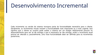 Desenvolvimento Incremental
Cada incremento ou versão do sistema incorpora parte da funcionalidade necessária para o cliente.
Geralmente, os incrementas iniciais incluem a funcionalidade mais importante ou a mais urgente. Isso
significa que o cliente ou usuário pode avaliar o sistema em um estágio relativamente precoce no
desenvolvimento para ver se ele entrega o que é necessário Se não entrega, então o incremento atual
precisa ser alterado e, possivelmente, uma nova funcionalidade deve ser definida para os incrementas
posteriores.
 