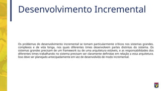 Desenvolvimento Incremental
Os problemas do desenvolvimento incremental se tomam particularmente críticos nos sistemas grandes.
complexos e de vida longa, nos quais diferentes times desenvolvem partes distintas do sistema. Os
sistemas grandes precisam de um framework ou de uma arquitetura estáveis, e as responsabilidades dos
diferentes times trabalhando no sistema precisam ser claramente definidas em relação a essa arquitetura.
Isso deve ser planejado antecipadamente em vez de desenvolvido de modo incremental.
 