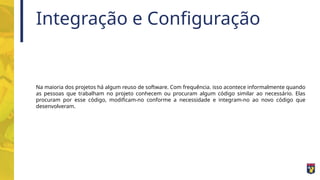 Integração e Configuração
Na maioria dos projetos há algum reuso de software. Com frequência. isso acontece informalmente quando
as pessoas que trabalham no projeto conhecem ou procuram algum código similar ao necessário. Elas
procuram por esse código, modificam-no conforme a necessidade e integram-no ao novo código que
desenvolveram.
 