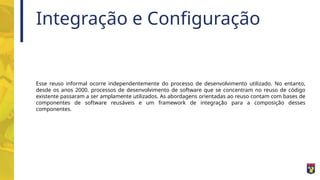 Integração e Configuração
Esse reuso informal ocorre independentemente do processo de desenvolvimento utilizado. No entanto,
desde os anos 2000. processos de desenvolvimento de software que se concentram no reuso de código
existente passaram a ser amplamente utilizados. As abordagens orientadas ao reuso contam com bases de
componentes de software reusáveis e um framework de integração para a composição desses
componentes.
 
