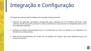 Integração e Configuração
Três tipos de componentes de software são reusados frequentemente:
1. Sistemas de aplicação stand-alone configurados para utilização em um ambiente particular. Esses
sistemas são de uso geral e possuem muitas características, mas precisam ser adaptados para uso em
uma aplicação específica.
2. Coleções de objetos desenvolvidos como um componente ou como um pacote a ser integrado a um
framework de componentes.
3. Web services desenvolvidos de acordo com os padrões de serviço e que estão disponíveis para uso
remoto na internet.
 