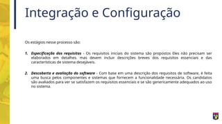 Integração e Configuração
Os estágios nesse processo são:
1. Especificação dos requisitos - Os requisitos iniciais do sistema são propostos Eles não precisam ser
elaborados em detalhes. mas devem incluir descrições breves dos requisitos essenciais e das
características de sistema desejáveis.
2. Descoberta e avaliação do software - Com base em uma descrição dos requisitos de software, é feita
uma busca pelos componentes e sistemas que fornecem a funcionalidade necessária. Os candidatos
são avaliados para ver se satisfazem os requisitos essenciais e se são genericamente adequados ao uso
no sistema.
 