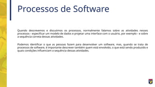 Processos de Software
Quando descrevemos e discutimos os processos, normalmente falamos sobre as atividades nesses
processos - especificar um modelo de dados e projetar uma interface com o usuário, por exemplo - e sobre
a sequência correta dessas atividades.
Podemos identificar o que as pessoas fazem para desenvolver um software, mas, quando se trata de
processos de software, é importante descrever também quem está envolvido, o que está sendo produzido e
quais condições influenciam a sequência dessas atividades.
 