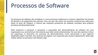 Processos de Software
Os processos de software são complexos e, como processos intelectuais e criativos, dependem da tomada
de decisão e do julgamento das pessoas. Uma vez que não existe um processo universal que valha para
todos os tipos de software, a maioria das empresas produtoras de software concebeu seus próprios
processos de desenvolvimento.
Estes evoluíram e passaram a aproveitar a capacidade dos desenvolvedores de software em uma
organização e as características dos sistemas que estão sendo desenvolvidos. No caso dos sistemas críticos
em segurança, é necessário um processo de desenvolvimento muito estruturado e que registros
detalhados sejam mantidos. Nos sistemas de negócio, com requisitos que mudam rapidamente, talvez seja
melhor adotar um processo mais flexível e ágil.
 