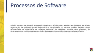 Processos de Software
Embora não haja um processo de software universal, há espaço para a melhoria dos processos em muitas
organizações. Os processos podem incluir técnicas ultrapassadas ou não tirar proveito da prática mais
recomendada na engenharia de software industrial. Na realidade, durante seus processos de
desenvolvimento, muitas organizações ainda não se valem dos métodos de engenharia de software.
 