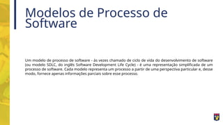 Modelos de Processo de
Software
Um modelo de processo de software - às vezes chamado de ciclo de vida do desenvolvimento de software
(ou modelo SDLC, do inglês Software Development Life Cycle) - é uma representação simplificada de um
processo de software. Cada modelo representa um processo a partir de uma perspectiva particular e, desse
modo, fornece apenas informações parciais sobre esse processo.
 