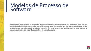 Modelos de Processo de
Software
Por exemplo, um modelo de atividades do processo mostra as atividades e sua sequência, mas não os
papéis das pessoas envolvidas nelas. Veremos uma série de modelos de processo bem genéricos (às vezes
chamados de paradigmas de processo) partindo de urna perspectiva arquitetural, ou seja, vemos a
estrutura do processo, mas não os detalhes de suas atividades.
 