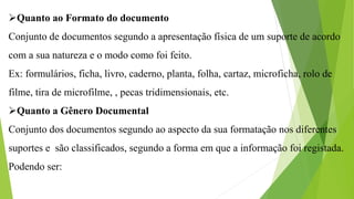 Quanto ao Formato do documento
Conjunto de documentos segundo a apresentação física de um suporte de acordo
com a sua natureza e o modo como foi feito.
Ex: formulários, ficha, livro, caderno, planta, folha, cartaz, microficha, rolo de
filme, tira de microfilme, , pecas tridimensionais, etc.
Quanto a Gênero Documental
Conjunto dos documentos segundo ao aspecto da sua formatação nos diferentes
suportes e são classificados, segundo a forma em que a informação foi registada.
Podendo ser:
 
